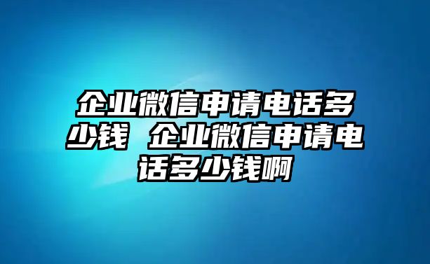企業微信申請電話多少錢 企業微信申請電話多少錢啊