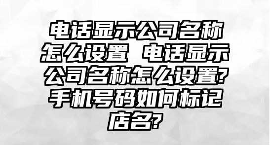電話顯示公司名稱怎么設置 電話顯示公司名稱怎么設置?手機號碼如何標記店名?