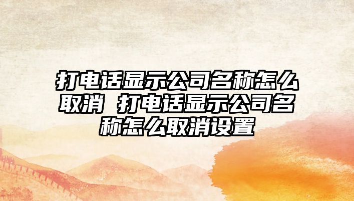 打電話顯示公司名稱(chēng)怎么取消 打電話顯示公司名稱(chēng)怎么取消設(shè)置