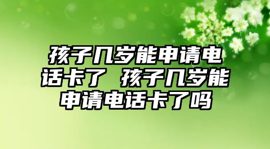孩子幾歲能申請電話卡了 孩子幾歲能申請電話卡了嗎