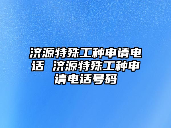 濟(jì)源特殊工種申請電話 濟(jì)源特殊工種申請電話號碼