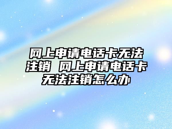 網上申請電話卡無法注銷 網上申請電話卡無法注銷怎么辦