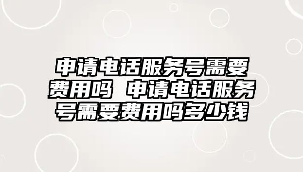 申請電話服務號需要費用嗎 申請電話服務號需要費用嗎多少錢