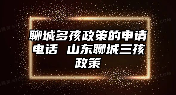 聊城多孩政策的申請(qǐng)電話 山東聊城三孩政策
