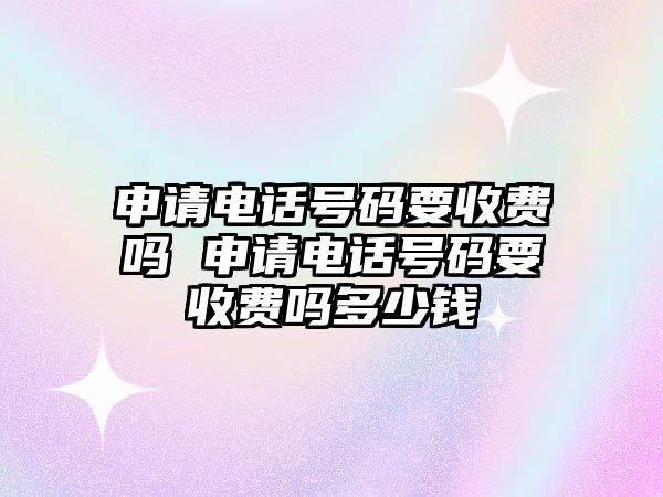 申請電話號碼要收費嗎 申請電話號碼要收費嗎多少錢