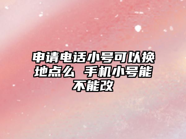 申請電話小號可以換地點么 手機小號能不能改