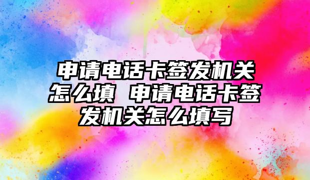 申請電話卡簽發機關怎么填 申請電話卡簽發機關怎么填寫