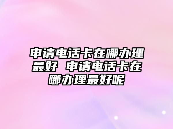 申請(qǐng)電話卡在哪辦理最好 申請(qǐng)電話卡在哪辦理最好呢