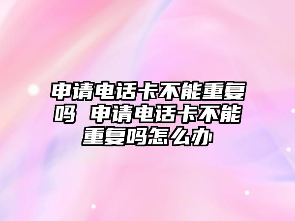 申請電話卡不能重復嗎 申請電話卡不能重復嗎怎么辦