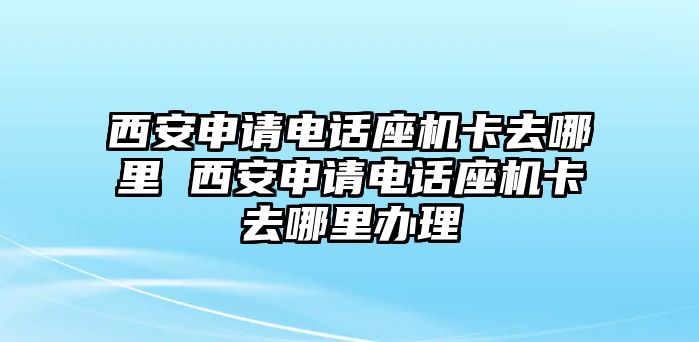 西安申請電話座機卡去哪里 西安申請電話座機卡去哪里辦理