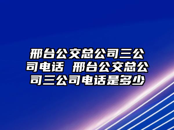 邢臺公交總公司三公司電話 邢臺公交總公司三公司電話是多少