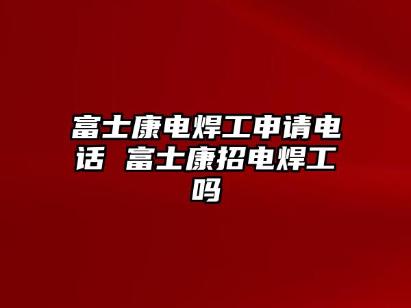 富士康電焊工申請電話 富士康招電焊工嗎