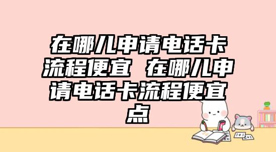 在哪兒申請電話卡流程便宜 在哪兒申請電話卡流程便宜點