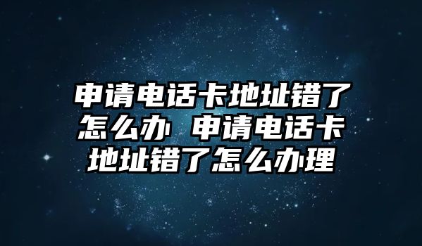 申請電話卡地址錯了怎么辦 申請電話卡地址錯了怎么辦理