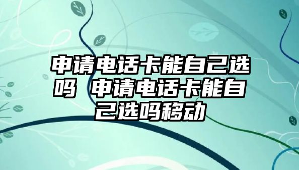申請電話卡能自己選嗎 申請電話卡能自己選嗎移動