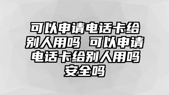 可以申請電話卡給別人用嗎 可以申請電話卡給別人用嗎安全嗎