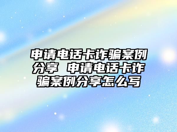 申請電話卡詐騙案例分享 申請電話卡詐騙案例分享怎么寫