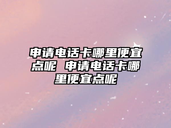 申請電話卡哪里便宜點呢 申請電話卡哪里便宜點呢