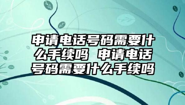 申請電話號碼需要什么手續嗎 申請電話號碼需要什么手續嗎