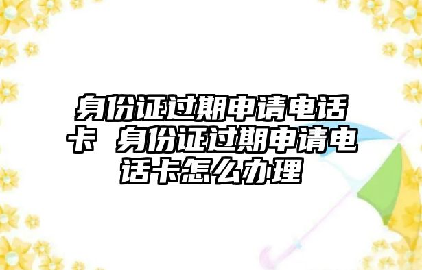 身份證過期申請電話卡 身份證過期申請電話卡怎么辦理