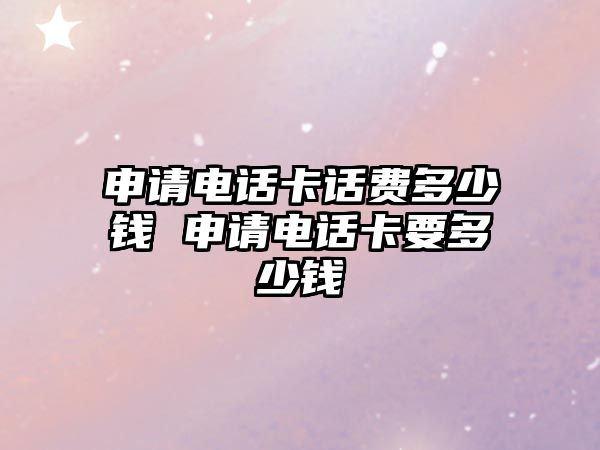申請電話卡話費多少錢 申請電話卡要多少錢