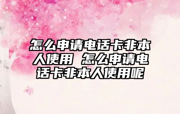 怎么申請電話卡非本人使用 怎么申請電話卡非本人使用呢