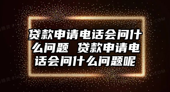 貸款申請電話會問什么問題 貸款申請電話會問什么問題呢