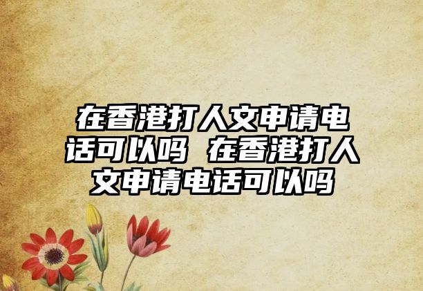 在香港打人文申請電話可以嗎 在香港打人文申請電話可以嗎