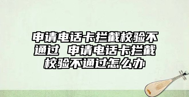 申請電話卡攔截校驗不通過 申請電話卡攔截校驗不通過怎么辦