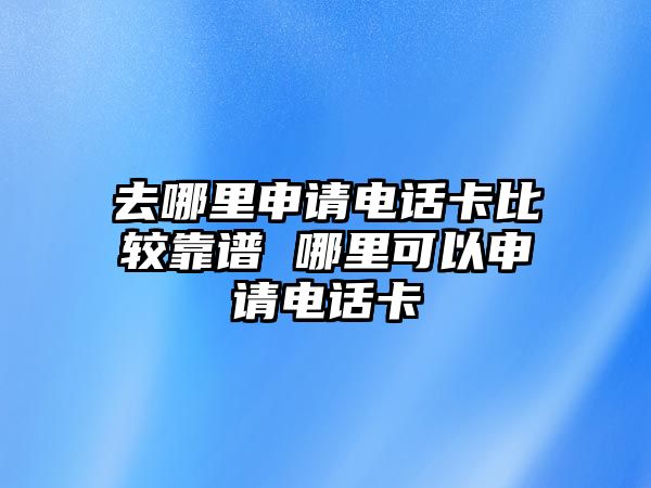 去哪里申請電話卡比較靠譜 哪里可以申請電話卡