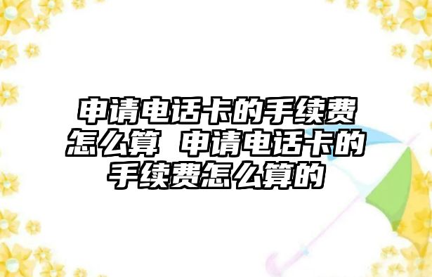 申請電話卡的手續費怎么算 申請電話卡的手續費怎么算的