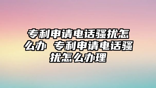 專利申請電話騷擾怎么辦 專利申請電話騷擾怎么辦理