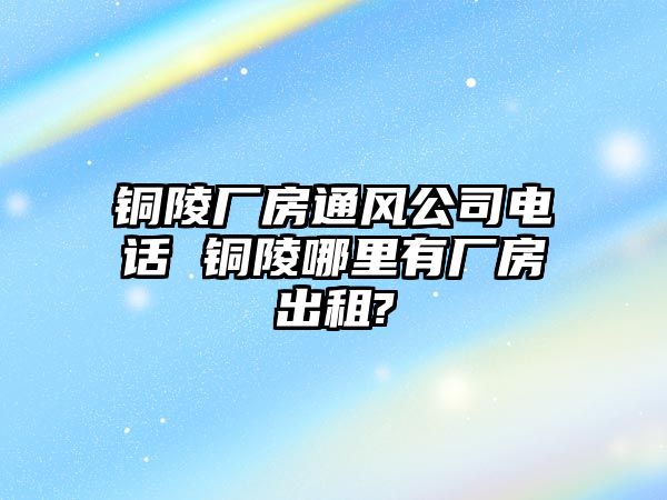 銅陵廠房通風(fēng)公司電話 銅陵哪里有廠房出租?