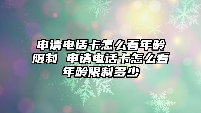 申請電話卡怎么看年齡限制 申請電話卡怎么看年齡限制多少
