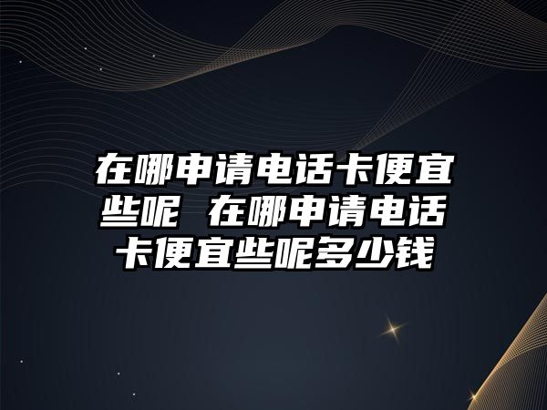 在哪申請(qǐng)電話卡便宜些呢 在哪申請(qǐng)電話卡便宜些呢多少錢