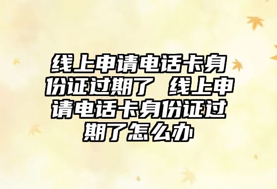 線上申請電話卡身份證過期了 線上申請電話卡身份證過期了怎么辦