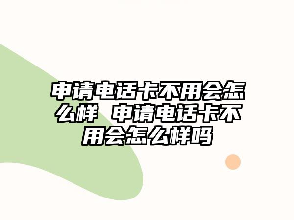 申請電話卡不用會怎么樣 申請電話卡不用會怎么樣嗎