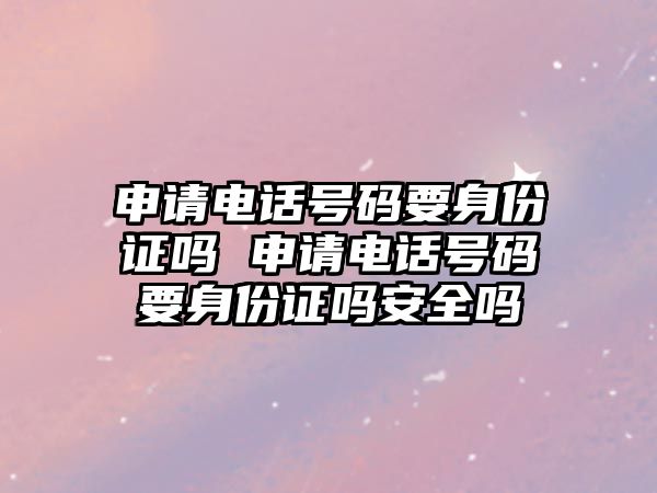 申請電話號碼要身份證嗎 申請電話號碼要身份證嗎安全嗎