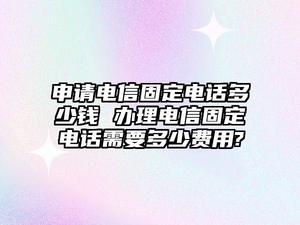 申請電信固定電話多少錢 辦理電信固定電話需要多少費用?