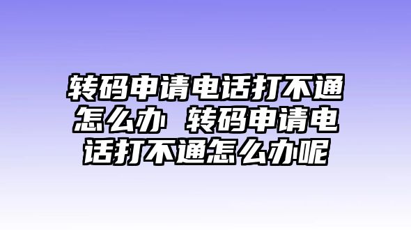 轉碼申請電話打不通怎么辦 轉碼申請電話打不通怎么辦呢