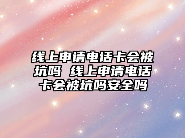 線上申請電話卡會被坑嗎 線上申請電話卡會被坑嗎安全嗎