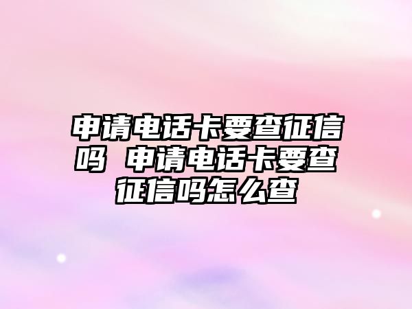 申請電話卡要查征信嗎 申請電話卡要查征信嗎怎么查