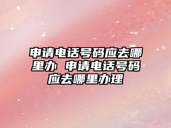 申請電話號碼應去哪里辦 申請電話號碼應去哪里辦理