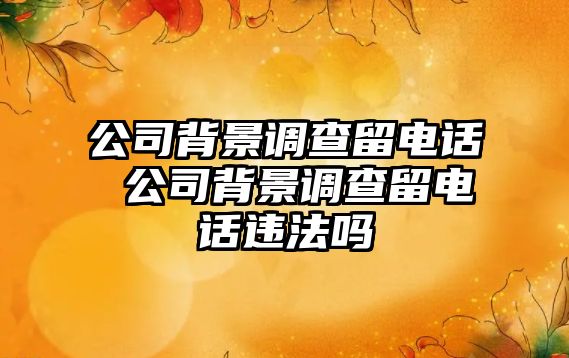 公司背景調查留電話 公司背景調查留電話違法嗎