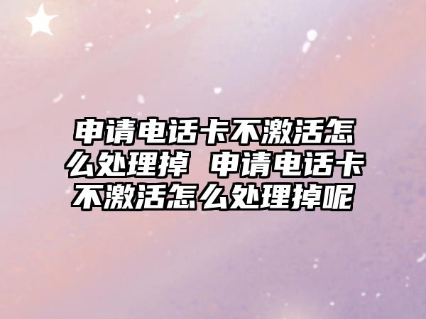 申請電話卡不激活怎么處理掉 申請電話卡不激活怎么處理掉呢