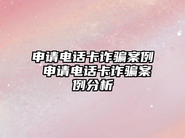 申請電話卡詐騙案例 申請電話卡詐騙案例分析