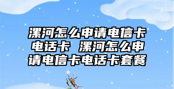 漯河怎么申請電信卡電話卡 漯河怎么申請電信卡電話卡套餐