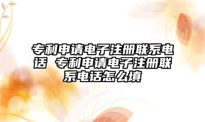 專利申請電子注冊聯系電話 專利申請電子注冊聯系電話怎么填