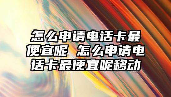 怎么申請電話卡最便宜呢 怎么申請電話卡最便宜呢移動