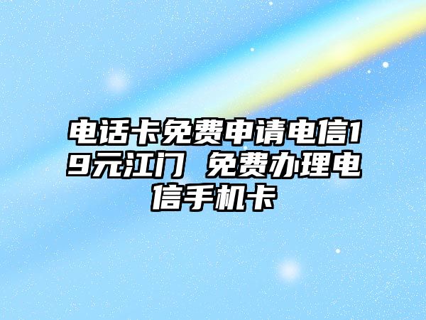 電話卡免費申請電信19元江門 免費辦理電信手機卡